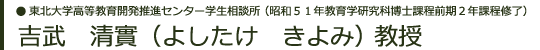東北大学高等教育開発推進センター  学生相談所 （昭和５１年教育学研究科博士課程前期２年課程修了） 吉武　清實（よしたけ　きよみ）教授
