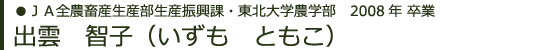 ＪＡ全農畜産生産部生産振興課・東北大学農学部　2008年卒業 出雲　智子（いずもともこ）