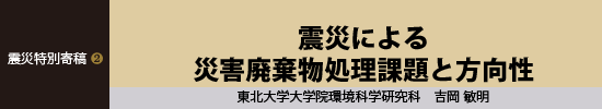 震災特別寄稿２ 震災による災害廃棄物処理課題と方向性 東北大学大学院環境科学研究科 吉岡敏明