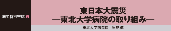 震災特別寄稿4 東日本大震災－東北大学病院の取り組み－ 東北大学病院長　里見進